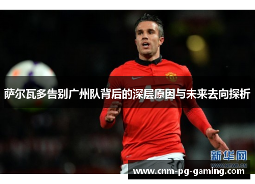 萨尔瓦多告别广州队背后的深层原因与未来去向探析