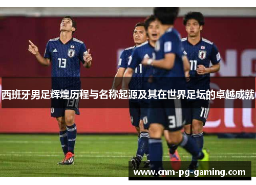 西班牙男足辉煌历程与名称起源及其在世界足坛的卓越成就