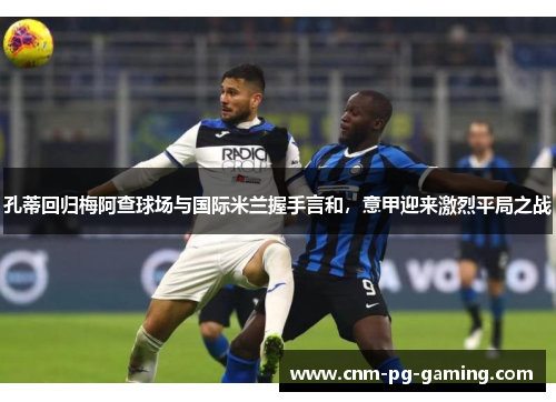 孔蒂回归梅阿查球场与国际米兰握手言和，意甲迎来激烈平局之战