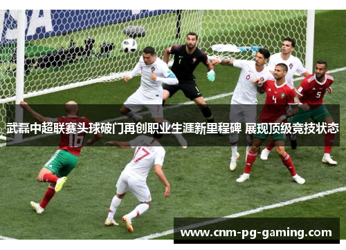 武磊中超联赛头球破门再创职业生涯新里程碑 展现顶级竞技状态