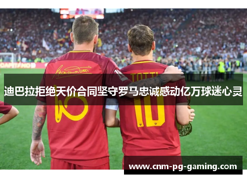 迪巴拉拒绝天价合同坚守罗马忠诚感动亿万球迷心灵