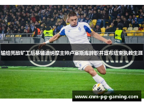 输给死敌矿工后基辅迪纳摩主帅卢塞斯库辞职并宣布结束执教生涯