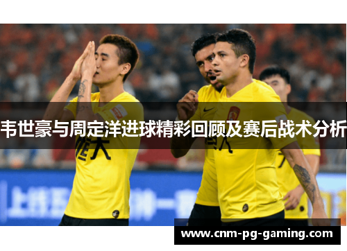 韦世豪与周定洋进球精彩回顾及赛后战术分析