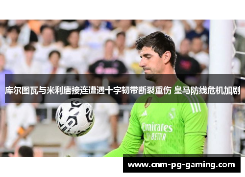 库尔图瓦与米利唐接连遭遇十字韧带断裂重伤 皇马防线危机加剧